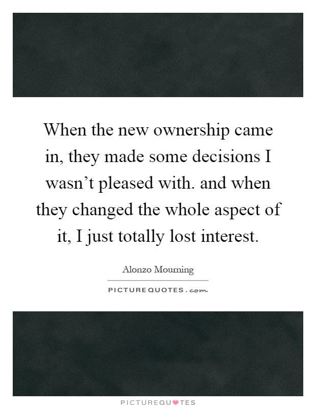 When the new ownership came in, they made some decisions I wasn't pleased with. and when they changed the whole aspect of it, I just totally lost interest Picture Quote #1