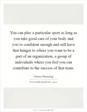 You can play a particular sport as long as you take good care of your body and you’re confident enough and still have that hunger to where you want to be a part of an organization, a group of individuals where you feel you can contribute to the success of that team Picture Quote #1