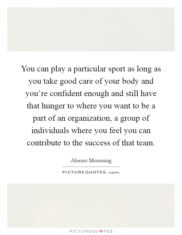 You can play a particular sport as long as you take good care of your body and you're confident enough and still have that hunger to where you want to be a part of an organization, a group of individuals where you feel you can contribute to the success of that team Picture Quote #1