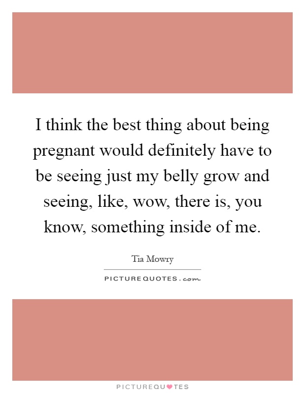 I think the best thing about being pregnant would definitely have to be seeing just my belly grow and seeing, like, wow, there is, you know, something inside of me Picture Quote #1