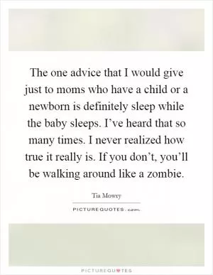 The one advice that I would give just to moms who have a child or a newborn is definitely sleep while the baby sleeps. I’ve heard that so many times. I never realized how true it really is. If you don’t, you’ll be walking around like a zombie Picture Quote #1