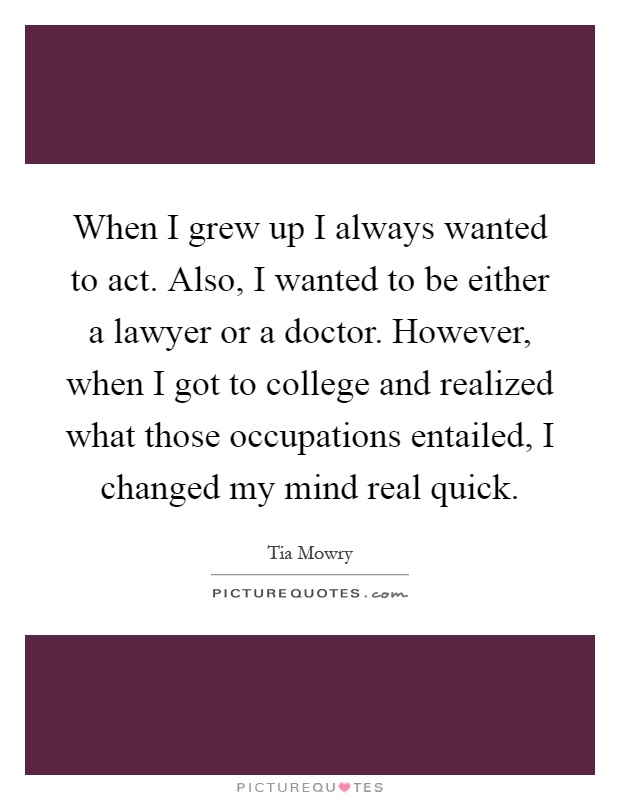 When I grew up I always wanted to act. Also, I wanted to be either a lawyer or a doctor. However, when I got to college and realized what those occupations entailed, I changed my mind real quick Picture Quote #1