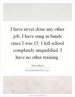I have never done any other job. I have sung in bands since I was 15. I left school completely unqualified. I have no other training Picture Quote #1