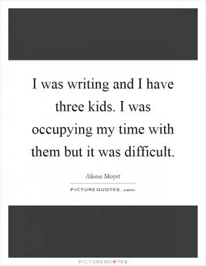 I was writing and I have three kids. I was occupying my time with them but it was difficult Picture Quote #1