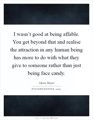 I wasn’t good at being affable. You get beyond that and realise the attraction in any human being has more to do with what they give to someone rather than just being face candy Picture Quote #1