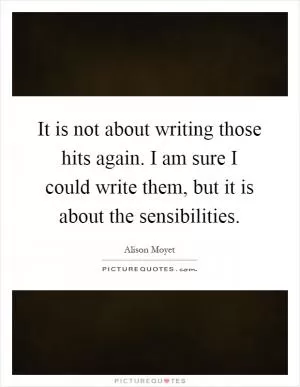 It is not about writing those hits again. I am sure I could write them, but it is about the sensibilities Picture Quote #1