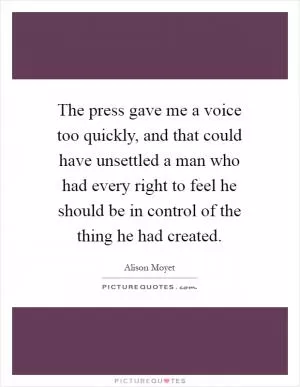 The press gave me a voice too quickly, and that could have unsettled a man who had every right to feel he should be in control of the thing he had created Picture Quote #1
