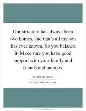 Our structure has always been two homes, and that’s all my son has ever known. So you balance it. Make sure you have good support with your family and friends and nannies Picture Quote #1
