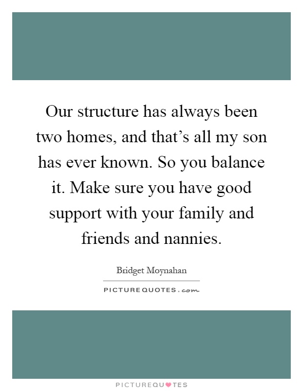 Our structure has always been two homes, and that's all my son has ever known. So you balance it. Make sure you have good support with your family and friends and nannies Picture Quote #1