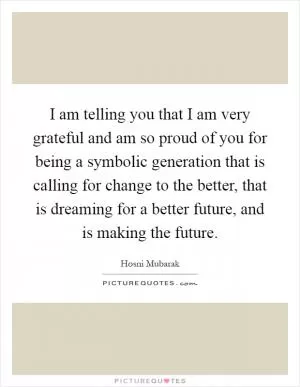 I am telling you that I am very grateful and am so proud of you for being a symbolic generation that is calling for change to the better, that is dreaming for a better future, and is making the future Picture Quote #1