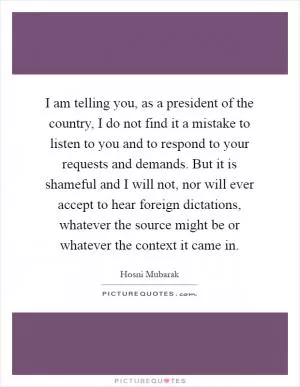 I am telling you, as a president of the country, I do not find it a mistake to listen to you and to respond to your requests and demands. But it is shameful and I will not, nor will ever accept to hear foreign dictations, whatever the source might be or whatever the context it came in Picture Quote #1