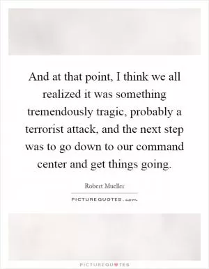 And at that point, I think we all realized it was something tremendously tragic, probably a terrorist attack, and the next step was to go down to our command center and get things going Picture Quote #1