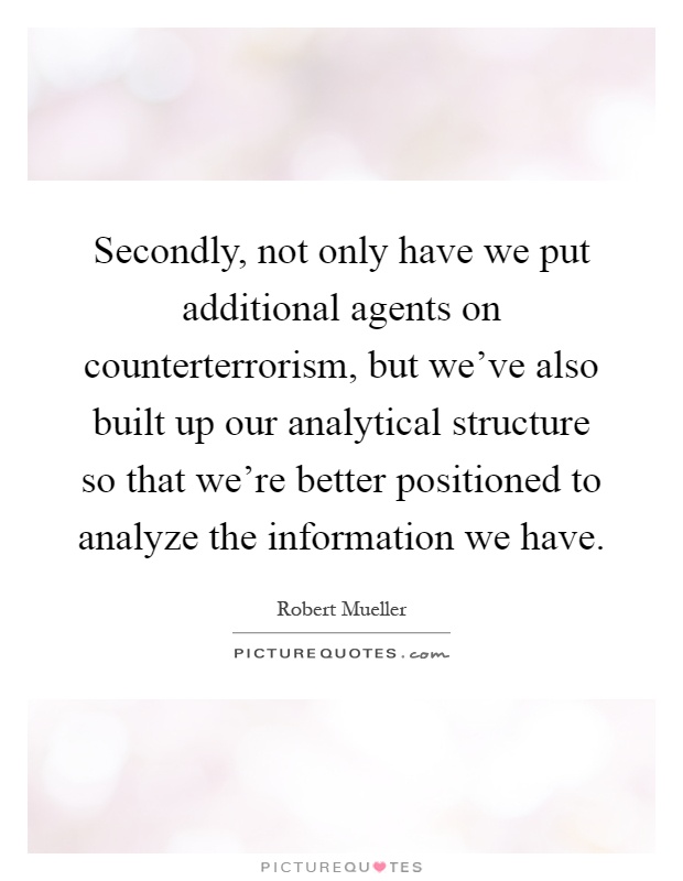 Secondly, not only have we put additional agents on counterterrorism, but we've also built up our analytical structure so that we're better positioned to analyze the information we have Picture Quote #1