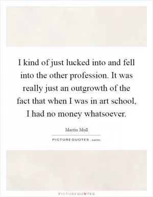 I kind of just lucked into and fell into the other profession. It was really just an outgrowth of the fact that when I was in art school, I had no money whatsoever Picture Quote #1