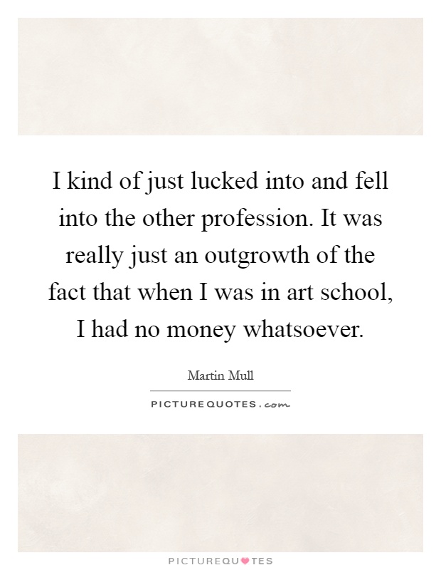I kind of just lucked into and fell into the other profession. It was really just an outgrowth of the fact that when I was in art school, I had no money whatsoever Picture Quote #1