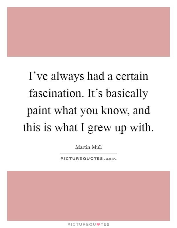 I've always had a certain fascination. It's basically paint what you know, and this is what I grew up with Picture Quote #1