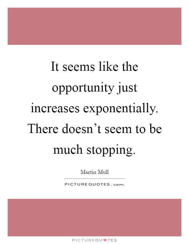 It seems like the opportunity just increases exponentially. There doesn't seem to be much stopping Picture Quote #1