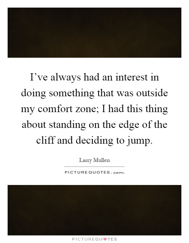 I've always had an interest in doing something that was outside my comfort zone; I had this thing about standing on the edge of the cliff and deciding to jump Picture Quote #1
