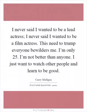 I never said I wanted to be a lead actress; I never said I wanted to be a film actress. This need to trump everyone bewilders me. I’m only 25. I’m not better than anyone. I just want to watch other people and learn to be good Picture Quote #1