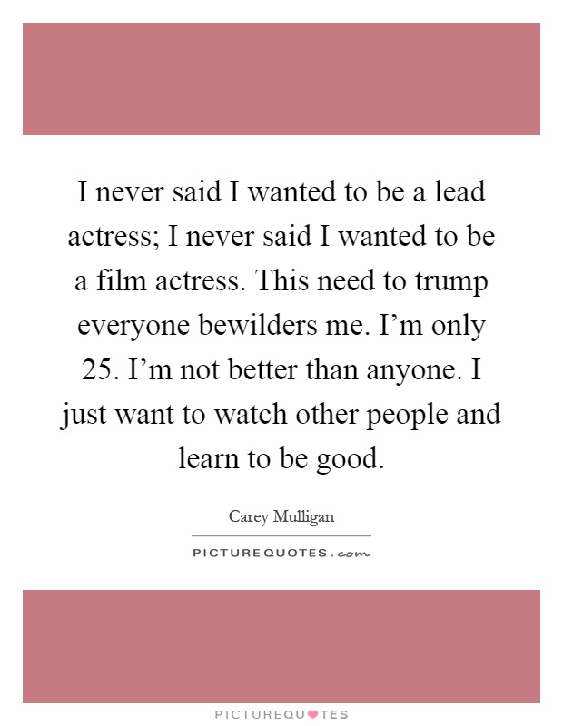 I never said I wanted to be a lead actress; I never said I wanted to be a film actress. This need to trump everyone bewilders me. I'm only 25. I'm not better than anyone. I just want to watch other people and learn to be good Picture Quote #1