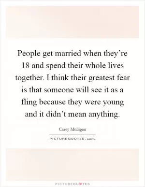 People get married when they’re 18 and spend their whole lives together. I think their greatest fear is that someone will see it as a fling because they were young and it didn’t mean anything Picture Quote #1