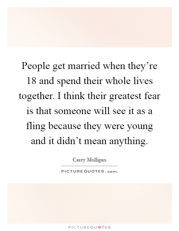 People get married when they're 18 and spend their whole lives together. I think their greatest fear is that someone will see it as a fling because they were young and it didn't mean anything Picture Quote #1