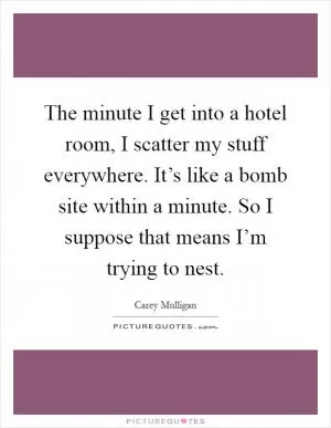 The minute I get into a hotel room, I scatter my stuff everywhere. It’s like a bomb site within a minute. So I suppose that means I’m trying to nest Picture Quote #1