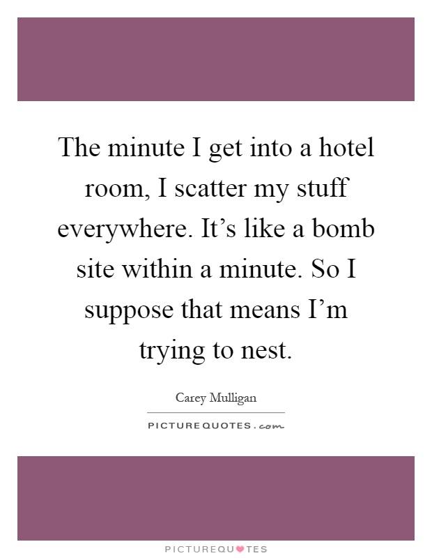 The minute I get into a hotel room, I scatter my stuff everywhere. It's like a bomb site within a minute. So I suppose that means I'm trying to nest Picture Quote #1