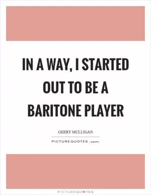 In a way, I started out to be a baritone player Picture Quote #1