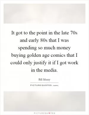 It got to the point in the late 70s and early 80s that I was spending so much money buying golden age comics that I could only justify it if I got work in the media Picture Quote #1