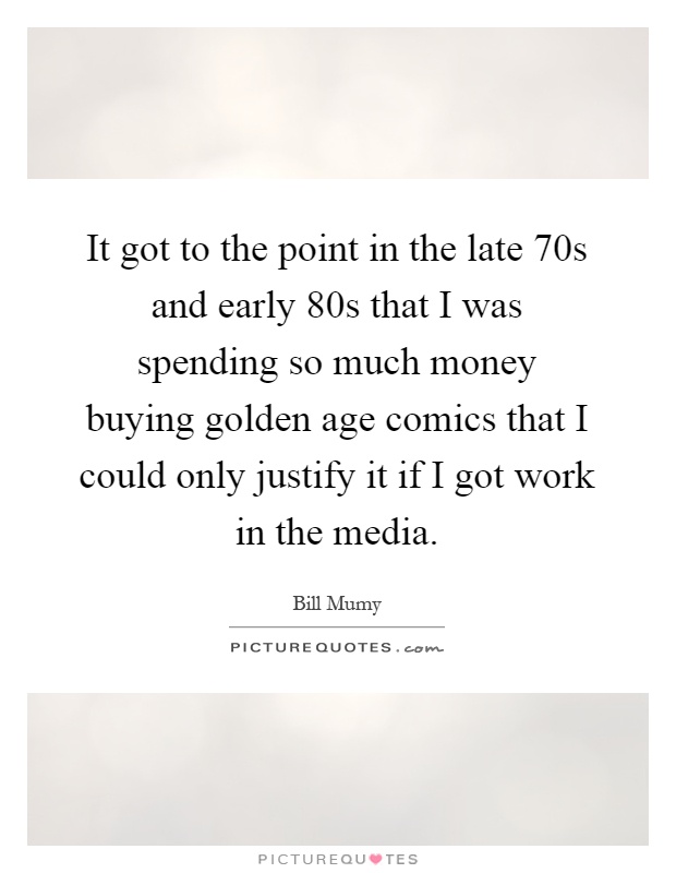 It got to the point in the late 70s and early 80s that I was spending so much money buying golden age comics that I could only justify it if I got work in the media Picture Quote #1