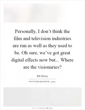 Personally, I don’t think the film and television industries are run as well as they used to be. Oh sure, we’ve got great digital effects now but... Where are the visionaries? Picture Quote #1