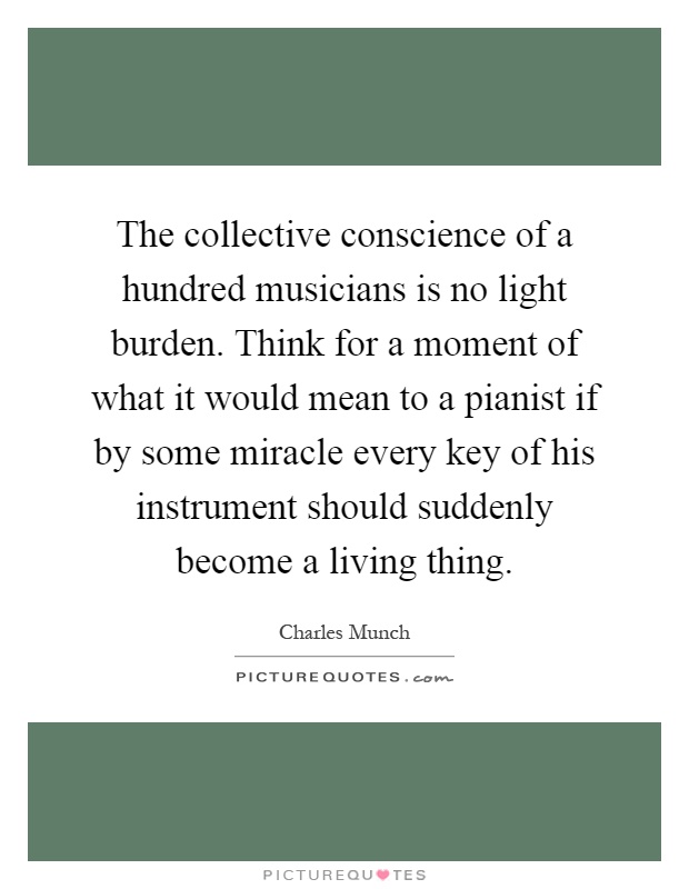 The collective conscience of a hundred musicians is no light burden. Think for a moment of what it would mean to a pianist if by some miracle every key of his instrument should suddenly become a living thing Picture Quote #1
