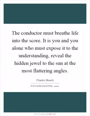 The conductor must breathe life into the score. It is you and you alone who must expose it to the understanding, reveal the hidden jewel to the sun at the most flattering angles Picture Quote #1