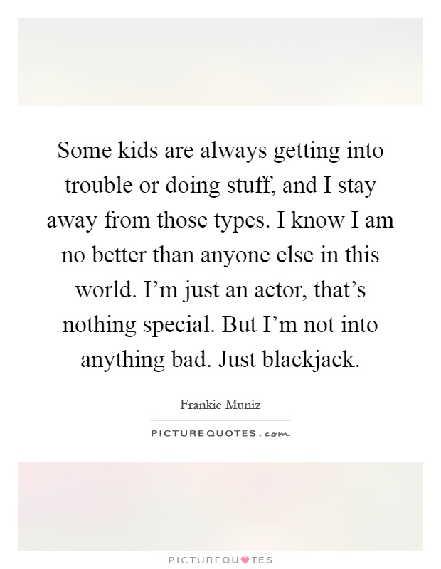 Some kids are always getting into trouble or doing stuff, and I stay away from those types. I know I am no better than anyone else in this world. I'm just an actor, that's nothing special. But I'm not into anything bad. Just blackjack Picture Quote #1