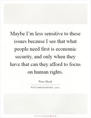 Maybe I’m less sensitive to these issues because I see that what people need first is economic security, and only when they have that can they afford to focus on human rights Picture Quote #1