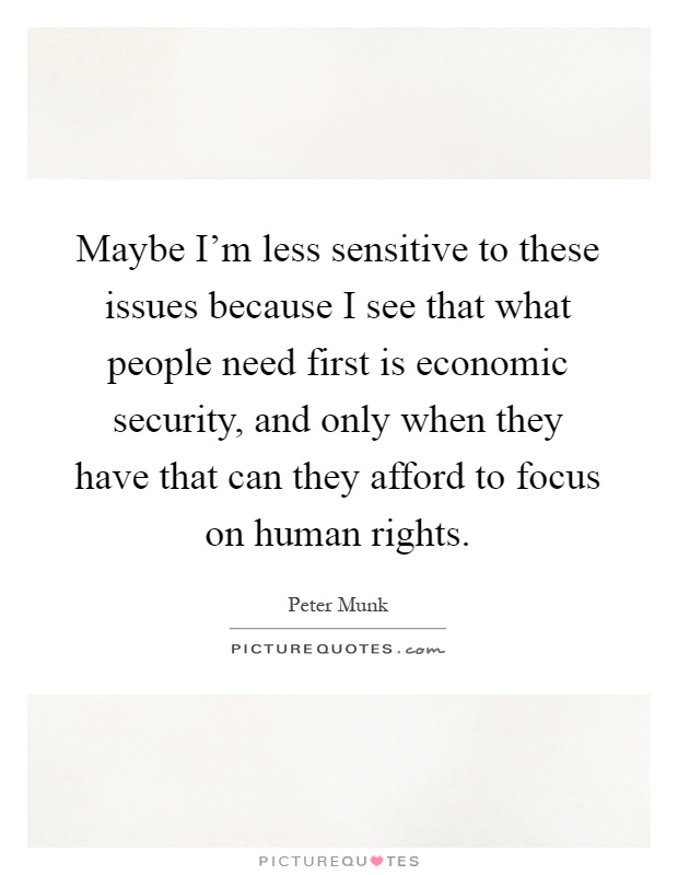 Maybe I'm less sensitive to these issues because I see that what people need first is economic security, and only when they have that can they afford to focus on human rights Picture Quote #1