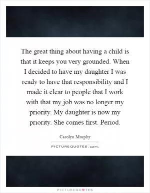 The great thing about having a child is that it keeps you very grounded. When I decided to have my daughter I was ready to have that responsibility and I made it clear to people that I work with that my job was no longer my priority. My daughter is now my priority. She comes first. Period Picture Quote #1