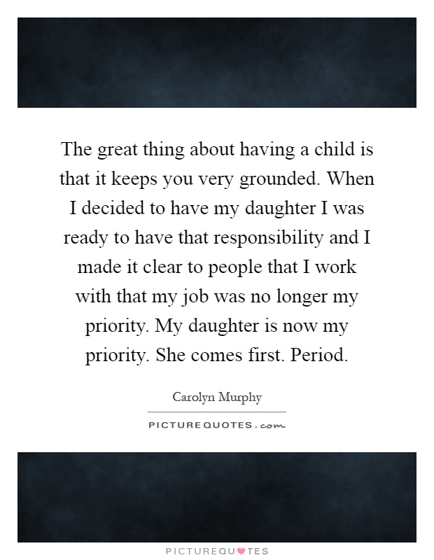 The great thing about having a child is that it keeps you very grounded. When I decided to have my daughter I was ready to have that responsibility and I made it clear to people that I work with that my job was no longer my priority. My daughter is now my priority. She comes first. Period Picture Quote #1