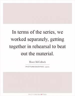 In terms of the series, we worked separately, getting together in rehearsal to beat out the material Picture Quote #1