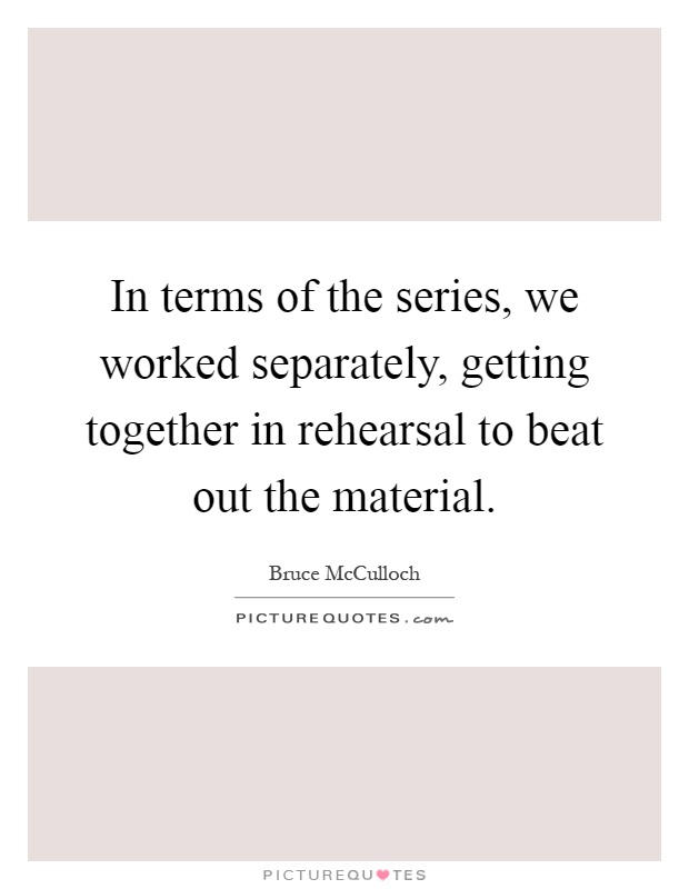 In terms of the series, we worked separately, getting together in rehearsal to beat out the material Picture Quote #1