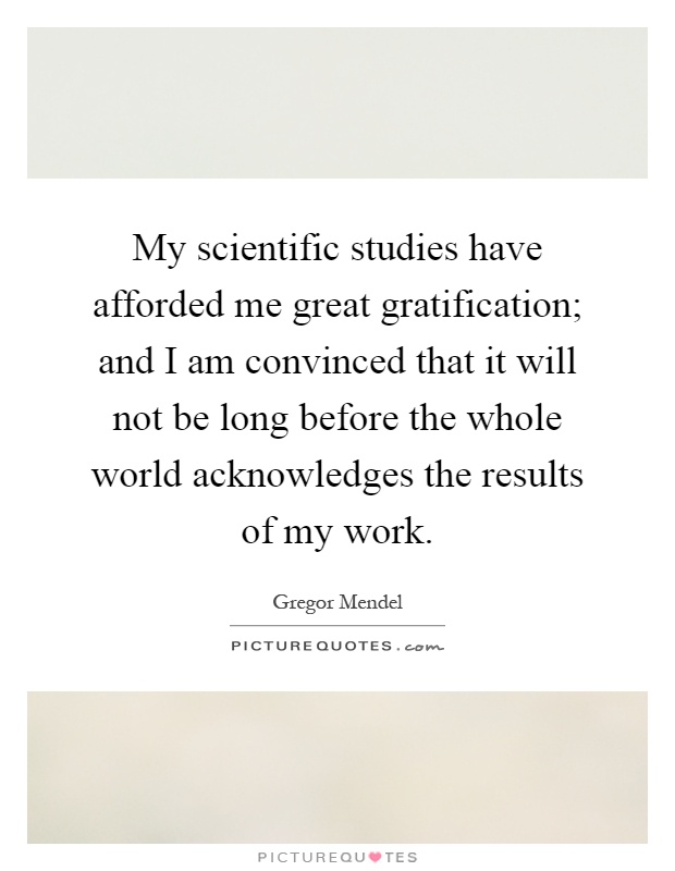 My scientific studies have afforded me great gratification; and I am convinced that it will not be long before the whole world acknowledges the results of my work Picture Quote #1