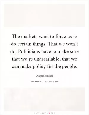The markets want to force us to do certain things. That we won’t do. Politicians have to make sure that we’re unassailable, that we can make policy for the people Picture Quote #1