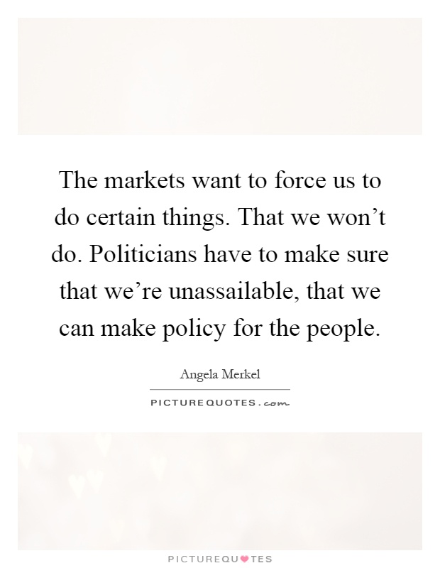 The markets want to force us to do certain things. That we won't do. Politicians have to make sure that we're unassailable, that we can make policy for the people Picture Quote #1