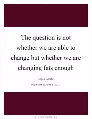 The question is not whether we are able to change but whether we are changing fats enough Picture Quote #1