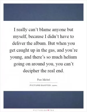 I really can’t blame anyone but myself, because I didn’t have to deliver the album. But when you get caught up in the gas, and you’re young, and there’s so much helium going on around you, you can’t decipher the real end Picture Quote #1