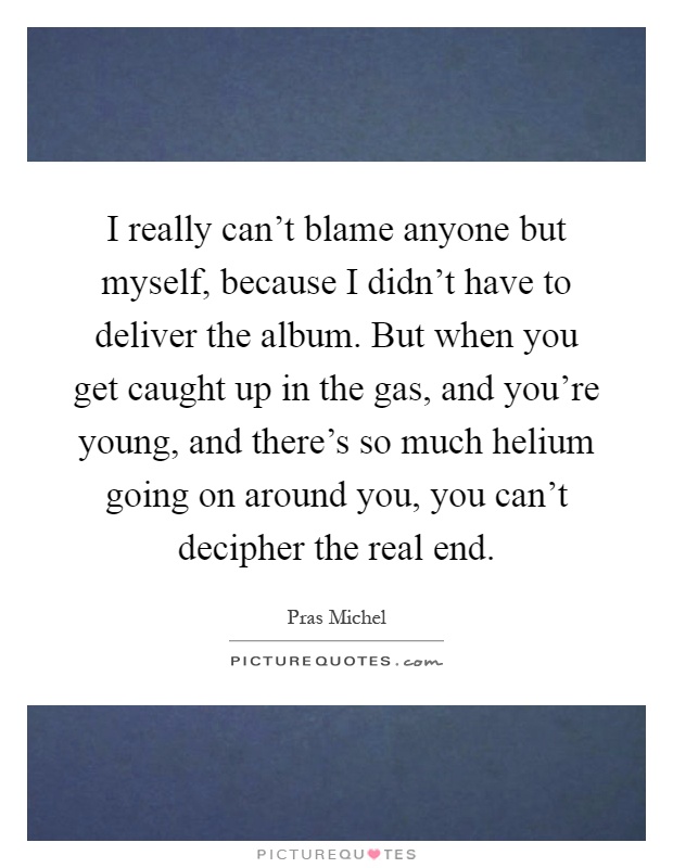 I really can't blame anyone but myself, because I didn't have to deliver the album. But when you get caught up in the gas, and you're young, and there's so much helium going on around you, you can't decipher the real end Picture Quote #1