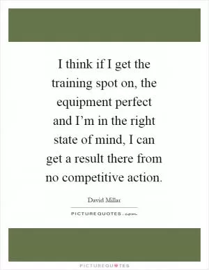 I think if I get the training spot on, the equipment perfect and I’m in the right state of mind, I can get a result there from no competitive action Picture Quote #1