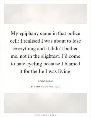 My epiphany came in that police cell: I realised I was about to lose everything and it didn’t bother me, not in the slightest. I’d come to hate cycling because I blamed it for the lie I was living Picture Quote #1
