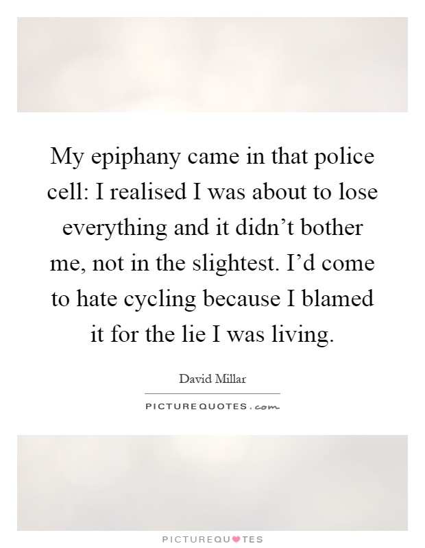 My epiphany came in that police cell: I realised I was about to lose everything and it didn't bother me, not in the slightest. I'd come to hate cycling because I blamed it for the lie I was living Picture Quote #1